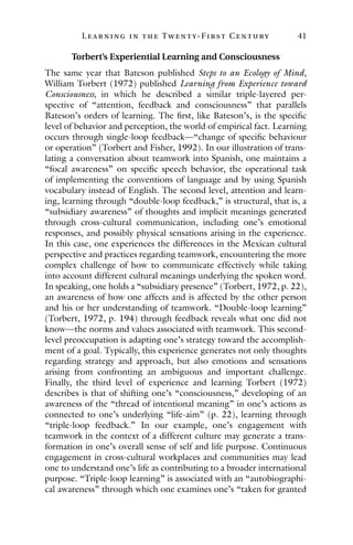 L ea r ning in the Twenty- Fir st Century 41
Torbert’s Experiential Learning and Consciousness
The same year that Bateson published Steps to an Ecology of Mind,
William Torbert (1972) published Learning from Experience toward
Consciousness, in which he described a similar triple-layered per-
spective of “attention, feedback and consciousness” that parallels
Bateson’s orders of learning. The first, like Bateson’s, is the specific
level of behavior and perception, the world of empirical fact. Learning
occurs through single-loop feedback—“change of specific behaviour
or operation” (Torbert and Fisher, 1992). In our illustration of trans-
lating a conversation about teamwork into Spanish, one maintains a
“focal awareness” on specific speech behavior, the operational task
of implementing the conventions of language and by using Spanish
vocabulary instead of English. The second level, attention and learn-
ing, learning through “double-loop feedback,” is structural, that is, a
“subsidiary awareness” of thoughts and implicit meanings generated
through cross-cultural communication, including one’s emotional
responses, and possibly physical sensations arising in the experience.
In this case, one experiences the differences in the Mexican cultural
perspective and practices regarding teamwork, encountering the more
complex challenge of how to communicate effectively while taking
into account different cultural meanings underlying the spoken word.
In speaking, one holds a “subsidiary presence” (Torbert, 1972, p. 22),
an awareness of how one affects and is affected by the other person
and his or her understanding of teamwork. “Double-loop learning”
(Torbert, 1972, p. 194) through feedback reveals what one did not
know—the norms and values associated with teamwork. This second-
level preoccupation is adapting one’s strategy toward the accomplish-
ment of a goal. Typically, this experience generates not only thoughts
regarding strategy and approach, but also emotions and sensations
arising from confronting an ambiguous and important challenge.
Finally, the third level of experience and learning Torbert (1972)
describes is that of shifting one’s “consciousness,” developing of an
awareness of the “thread of intentional meaning” in one’s actions as
connected to one’s underlying “life-aim” (p. 22), learning through
“triple-loop feedback.” In our example, one’s engagement with
teamwork in the context of a different culture may generate a trans-
formation in one’s overall sense of self and life purpose. Continuous
engagement in cross-cultural workplaces and communities may lead
one to understand one’s life as contributing to a broader international
purpose. “Triple-loop learning” is associated with an “autobiographi-
cal awareness” through which one examines one’s “taken for granted
 