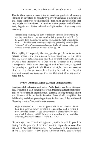 L ea r ning in the Twenty- Fir st Century 43
That is, these educators attempted to maximize professional learning
through an invitation to proactively power themselves into situations
and open themselves to information from their environments that
they might not anticipate. In order to foster professional effective-
ness, Argyris and Schön believed multiple orders of learning were
necessary.
In single-loop learning, we learn to maintain the field of constancy by
learning to design actions that satisfy existing governing variables. In
the double-loop learning, we learned to change the field of constancy
itself. . . . Double-loop learning changes the governing variables [the
“settings”] of one’s programs and causes ripples of change to fan out
over one’s whole system of theories-in-use. (p. 19)
They highlighted especially the struggle that people in formal edu-
cational settings and work organizations experience in the latter
process, that of acknowledging that their assumptions, beliefs, goals,
and/or action strategies no longer lead to expected and desirable
consequences. Their work drew a great deal of attention; it signaled
the growing recognition in the Western workplace that in a context
of accelerating change, not only is learning beyond the technical a
clear and present requirement, but also that most of us are unpre-
pared for it.
Freire: Conscientização (Critical Consciousness)
Brazilian adult educator and writer Paulo Freire had been discover-
ing, articulating, and developing groundbreaking educational strate-
gies to foster similar breakthrough learning among disenfranchised
and illiterate adults in South America. Freire (1973) amplified the
debilitating and disempowering effects for learners of the traditional
“banking concept” approach to education.
Magic consciousness . . . simply apprehends the facts and attributes
them to a superior power by which it is controlled and to which it
must therefore submit. Magic consciousness is characterised by fatal-
ism, which leads men to fold their arms, resigned to the impossibility
of resisting the power of facts. (Freire, 1973, p. 44)
He developed an educational approach, which he called “problem
posing” in the practice of literacy education, expressly to foster for-
mation of “critical consciousness”—“development of the awakening
of critical awareness” (p. 19). Freire elaborated critical consciousness
 