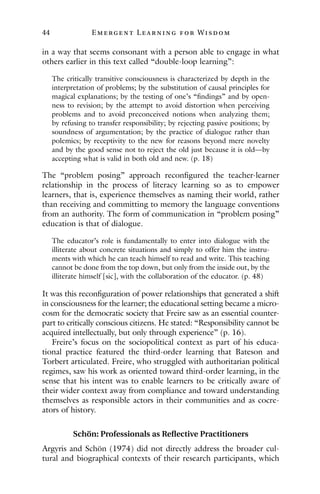 44 E mergent Lear ning for Wisdom
in a way that seems consonant with a person able to engage in what
others earlier in this text called “double-loop learning”:
The critically transitive consciousness is characterized by depth in the
interpretation of problems; by the substitution of causal principles for
magical explanations; by the testing of one’s “findings” and by open-
ness to revision; by the attempt to avoid distortion when perceiving
problems and to avoid preconceived notions when analyzing them;
by refusing to transfer responsibility; by rejecting passive positions; by
soundness of argumentation; by the practice of dialogue rather than
polemics; by receptivity to the new for reasons beyond mere novelty
and by the good sense not to reject the old just because it is old—by
accepting what is valid in both old and new. (p. 18)
The “problem posing” approach reconfigured the teacher-learner
relationship in the process of literacy learning so as to empower
learners, that is, experience themselves as naming their world, rather
than receiving and committing to memory the language conventions
from an authority. The form of communication in “problem posing”
education is that of dialogue.
The educator’s role is fundamentally to enter into dialogue with the
illiterate about concrete situations and simply to offer him the instru-
ments with which he can teach himself to read and write. This teaching
cannot be done from the top down, but only from the inside out, by the
illiterate himself [sic], with the collaboration of the educator. (p. 48)
It was this reconfiguration of power relationships that generated a shift
in consciousness for the learner; the educational setting became a micro-
cosm for the democratic society that Freire saw as an essential counter-
part to critically conscious citizens. He stated: “Responsibility cannot be
acquired intellectually, but only through experience” (p. 16).
Freire’s focus on the sociopolitical context as part of his educa-
tional practice featured the third-order learning that Bateson and
Torbert articulated. Freire, who struggled with authoritarian political
regimes, saw his work as oriented toward third-order learning, in the
sense that his intent was to enable learners to be critically aware of
their wider context away from compliance and toward understanding
themselves as responsible actors in their communities and as cocre-
ators of history.
Schön: Professionals as Reflective Practitioners
Argyris and Schön (1974) did not directly address the broader cul-
tural and biographical contexts of their research participants, which
 