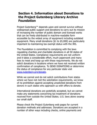 Section 4. Information about Donations to
the Project Gutenberg Literary Archive
Foundation
Project Gutenberg™ depends upon and cannot survive without
widespread public support and donations to carry out its mission
of increasing the number of public domain and licensed works
that can be freely distributed in machine-readable form
accessible by the widest array of equipment including outdated
equipment. Many small donations ($1 to $5,000) are particularly
important to maintaining tax exempt status with the IRS.
The Foundation is committed to complying with the laws
regulating charities and charitable donations in all 50 states of
the United States. Compliance requirements are not uniform
and it takes a considerable effort, much paperwork and many
fees to meet and keep up with these requirements. We do not
solicit donations in locations where we have not received written
confirmation of compliance. To SEND DONATIONS or determine
the status of compliance for any particular state visit
www.gutenberg.org/donate.
While we cannot and do not solicit contributions from states
where we have not met the solicitation requirements, we know
of no prohibition against accepting unsolicited donations from
donors in such states who approach us with offers to donate.
International donations are gratefully accepted, but we cannot
make any statements concerning tax treatment of donations
received from outside the United States. U.S. laws alone swamp
our small staff.
Please check the Project Gutenberg web pages for current
donation methods and addresses. Donations are accepted in a
number of other ways including checks, online payments and
 