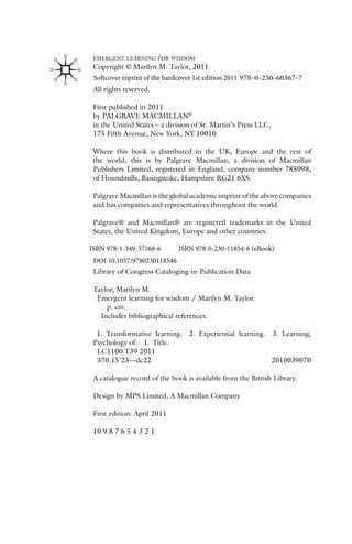 EMERGENT LEARNING FOR WISDOM
Copyright © Marilyn M. Taylor, 2011.
All rights reserved.
First published in 2011
by PALGRAVE MACMILLAN®
in the United States – a division of St. Martin’s Press LLC,
175 Fifth Avenue, New York, NY 10010.
Where this book is distributed in the UK, Europe and the rest of
the world, this is by Palgrave Macmillan, a division of Macmillan
Publishers Limited, registered in England, company number 785998,
of Houndmills, Basingstoke, Hampshire RG21 6XS.
Palgrave Macmillan is the global academic imprint of the above companies
and has companies and representatives throughout the world.
Palgrave® and Macmillan® are registered trademarks in the United
States, the United Kingdom, Europe and other countries.
Library of Congress Cataloging-in-Publication Data
Taylor, Marilyn M.
Emergent learning for wisdom / Marilyn M. Taylor.
p. cm.
Includes bibliographical references.
978–0–230–60367–7
1. Transformative learning. 2. Experiential learning. 3. Learning,
Psychology of. I. Title.
LC1100.T39 2011
370.15’23—dc22 2010039070
A catalogue record of the book is available from the British Library.
Design by MPS Limited, A Macmillan Company
First edition: April 2011
10 9 8 7 6 5 4 3 2 1
ISBN 978-1-349-37168-6 ISBN 978-0-230-11854-6 (eBook)
DOI 10.1057/9780230118546
Softcover reprint of the hardcover 1st edition 2011
 