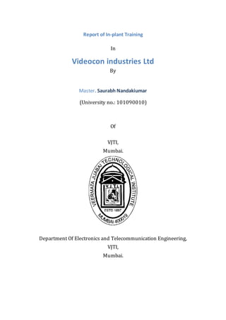 Report of In-plant Training
In
Videocon industries Ltd
By
Master. Saurabh Nandakiumar
(University no.: 101090010)
Of
VJTI,
Mumbai.
Department Of Electronics and Telecommunication Engineering,
VJTI,
Mumbai.
 