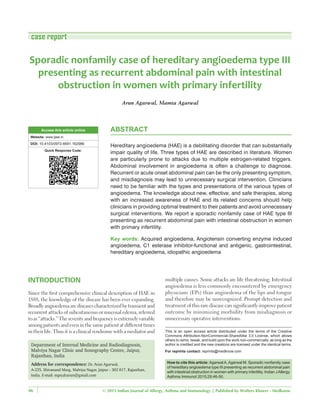 © 2015 Indian Journal of Allergy, Asthma and Immunology | Published by Wolters Kluwer ‑ Medknow46
Sporadic nonfamily case of hereditary angioedema type III
presenting as recurrent abdominal pain with intestinal
obstruction in women with primary infertility
Arun Agarwal, Mamta Agarwal
Department of Internal Medicine and Radiodiagnosis,
Malviya Nagar Clinic and Sonography Centre, Jaipur,
Rajasthan, India
Address for correspondence: Dr. Arun Agarwal,
A‑235, Shivanand Marg, Malviya Nagar, Jaipur ‑ 302 017, Rajasthan,
India. E‑mail: mpicdrarun@gmail.com
ABSTRACT
Hereditary angioedema (HAE) is a debilitating disorder that can substantially
impair quality of life. Three types of HAE are described in literature. Women
are particularly prone to attacks due to multiple estrogen‑related triggers.
Abdominal involvement in angioedema is often a challenge to diagnose.
Recurrent or acute onset abdominal pain can be the only presenting symptom,
and misdiagnosis may lead to unnecessary surgical intervention. Clinicians
need to be familiar with the types and presentations of the various types of
angioedema. The knowledge about new, effective, and safe therapies, along
with an increased awareness of HAE and its related concerns should help
clinicians in providing optimal treatment to their patients and avoid unnecessary
surgical interventions. We report a sporadic nonfamily case of HAE type III
presenting as recurrent abdominal pain with intestinal obstruction in women
with primary infertility.
Key words: Acquired angioedema, Angiotensin converting enzyme induced
angioedema, C1 esterase inhibitor‑functional and antigenic, gastrointestinal,
hereditary angioedema, idiopathic angioedema
INTRODUCTION
Since the first comprehensive clinical description of HAE in
1888, the knowledge of the disease has been ever expanding.
Broadlyangioedemaarediseasescharacterizedbytransientand
recurrent attacks of subcutaneous or mucosal edema, referred
toas“attacks.”Theseverityandfrequencyisextremelyvariable
amongpatientsandeveninthesamepatientatdifferenttimes
in their life. Thus it is a clinical syndrome with a mediator and
case report
multiple causes. Some attacks are life threatening. Intestinal
angioedema is less commonly encountered by emergency
physicians (EPs) than angioedema of the lips and tongue
and therefore may be unrecognized. Prompt detection and
treatment of this rare disease can significantly improve patient
outcome by minimizing morbidity from misdiagnosis or
unnecessary operative interventions.
Access this article online
Website: www.ijaai.in
DOI: 10.4103/0972-6691.162986
Quick Response Code:
This is an open access article distributed under the terms of the Creative
Commons Attribution‑NonCommercial‑ShareAlike 3.0 License, which allows
others to remix, tweak, and build upon the work non‑commercially, as long as the
author is credited and the new creations are licensed under the identical terms.
For reprints contact: reprints@medknow.com
How to cite this article: AgarwalA,Agarwal M. Sporadic nonfamily case
of hereditary angioedema type III presenting as recurrent abdominal pain
with intestinal obstruction in women with primary infertility. Indian JAllergy
Asthma Immunol 2015;29:46-50.
 