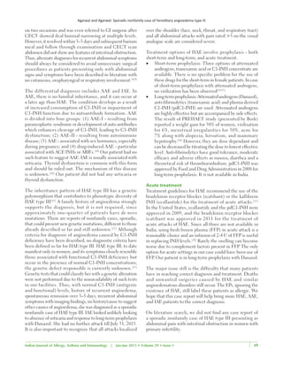 Agarwal and Agarwal: Sporadic nonfamily case of hereditary angioedema type III
49Indian Journal of Allergy, Asthma and Immunology | Jan-Jun 2015 • Volume 29 • Issue 1 49
on two occasions and was even referred to GI surgeon after
CECT showed ileal luminal narrowing at multiple levels.
However, it resolved within 3–5 days and subsequent barium
meal and follow through examination and CECT scan
abdomen did not show any features of intestinal obstruction.
Thus, alternate diagnoses for recurrent abdominal symptoms
should always be considered to avoid unnecessary surgical
procedures as patients presenting only with abdominal
signs and symptoms have been described in literature with
no cutaneous, oropharyngeal or respiratory involvement.[8,9]
The differential diagnosis includes AAE and IAE. In
AAE, there is no familial inheritance, and it can occur at
a later age than HAE. The condition develops as a result
of increased consumption of C1‑INH or impairment of
C1‑INH function due to autoantibody formation. AAE
is divided into four groups: (1) AAE‑I ‑ resulting from
paraneoplastic syndrome or development of auto antibodies
which enhances cleavage of C1‑INH, leading to C1‑INH
dysfunction; (2) AAE‑II ‑ resulting from autoimmune
disease; (3)  AAE ‑ associated with sex hormones, especially
during pregnancy; and (4) drug‑induced AAE ‑ particular
associated with ACE INHs or ARB’s.[10]
Our patient had no
such feature to suggest AAE. IAE is usually associated with
urticaria. Thyroid dysfunction is common with this form
and should be ruled out. The mechanism of this disease
is unknown.[10]
Our patient did not had any urticaria or
thyroid dysfunction.
The inheritance pattern of HAE type III has a genetic
polymorphism that contributes to phenotypic diversity of
HAE type III[11]
A family history of angioedema strongly
supports the diagnosis, but it is not required, since
approximately one‑quarter of patients have de novo
mutations. There are reports of nonfamily cases, sporadic,
that could present new genetic mutations, different to those
already described so far and still unknown.[12]
Although
criteria for diagnosis of angioedema caused by C1‑INH
deficiency have been described, no diagnostic criteria have
been defined so far for HAE type III. HAE type III, to date
manifest only in women, and its symptoms closely resemble
those associated with functional C1‑INH deficiency but
occur in the presence of normal C1‑INH concentrations;
the genetic defect responsible is currently unknown.[13]
Genetic tests that could classify her with a genetic alteration
were not performed due to the nonavailability of such tests
in our facilities. Thus, with normal C1‑INH (antigenic
and functional) levels, history of recurrent angioedema,
spontaneous remission over 3–5 days, recurrent abdominal
symptoms with imaging findings, no history/cause to suggest
other causes of angioedema, she was diagnosed as a sporadic
nonfamily case of HAE type III. IAE looked unlikely looking
to absence of urticaria and response to long‑term prophylaxis
with Danazol. She had no further attack till July 31, 2015.
It is also important to recognize that all attacks localized
over the shoulder (face, neck, throat, and respiratory tract)
and all abdominal attacks with pain rated >5 on the visual
analogue scale are considered severe.
Treatment options of HAE involve prophylaxis ‑ both
short‑term and long‑term; and acute treatment.
•	 Short‑term prophylaxis: Three options of attenuated
androgens, tranexamic acid or C1‑INH concentrate are
available. There is no specific problem for the use of
these drugs for the short‑term in female patients. In case
of short‑term prophylaxis with attenuated androgens,
no virilization has been observed[14,15]
•	 Long‑termprophylaxis:Attenuatedandrogens (Danazol),
anti‑fibrinolytics (tranexamic acid) and plasma derived
C1‑INH (pdC1‑INH) are used. Attenuated androgens
are highly effective but are accompanied by side effects.
The result of PREHAET study (presented by Bork)
reported a weight gain for 30% of women, virilisation
for 6%, menstrual irregularities for 30%, acne for
7% along with alopecia, hirsutism, and mammary
hypotrophy.[16]
However, they are dose dependant and
can be decreased by titrating the dose to lowest effective
level. Anti‑fibrinolytics have good tolerance, moderate
efficacy and adverse effects as nausea, diarrhea and a
theoretical risk of thromboembolism. pdC1‑INH was
approved by Food and Drug Administration in 2008 for
long‑term prophylaxis. It is not available in India.
Acute treatment
Treatment guidelines for HAE recommend the use of the
bradykinin receptor blocker (icatibant) or the kallikrein
INH (ecallantide) for the treatment of acute attacks.[17]
In the United States, ecallantide and the pdC1‑INH were
approved in 2009, and the bradykinin receptor blocker
icatibant was approved in 2011 for the treatment of
acute attacks of HAE. Since all three are not available in
India, using fresh frozen plasma (FFP) in acute attack is a
reasonable choice and an infusion of 2‑4 U of FFP is useful
in replacing INH levels.[18]
Rarely the swelling can become
worse due to complement factors present in FFP. The only
option for acute settings in our case could have been use of
FFP. Our patient is in long‑term prophylaxis with Danazol.
The major issue still is the difficulty that many patients
have in reaching correct diagnosis and treatment. Deaths
and unwanted surgeries caused by HAE and similar
angioedematous disorders still occur. The EPs, ignoring the
existence of HAE, still label these patients as allergic. We
hope that this case report will help bring more HAE, AAE,
and IAE patients to the correct diagnosis.
On literature search, we did not find any case report of
a sporadic nonfamily case of HAE type III presenting as
abdominal pain with intestinal obstruction in women with
primary infertility.
 