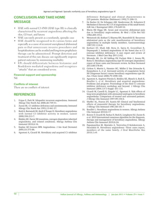 Agarwal and Agarwal: Sporadic nonfamily case of hereditary angioedema type III
Indian Journal of Allergy, Asthma and Immunology | Jan-Jun 2015 • Volume 29 • Issue 150
CONCLUSION AND TAKE HOME
MESSAGE
•	 HAE with normal C1‑INH (HAE type III) is clinically
characterized by recurrent angioedema affecting the
skin, GI tract, and larynx
•	 HAE can rarely present as a nonfamily, sporadic case
•	 HAE should be recognized in its various forms and
especially as a cause of recurrent unexplained abdominal
pain so that unnecessary invasive procedures and
hospitalizationscanbeavoidedandlong‑termprophylaxis
therapy can be administered. Prompt detection and
treatment of this rare disease can significantly improve
patient outcome by minimizing morbidity
•	 EPs should differentiate between histamine and
Bradykinin mediated angioedema and recognizes
“attacks” that are considered severe.
Financial support and sponsorship
Nil.
Conflicts of interest
There are no conflicts of interest.
REFERENCES
1.	 Frigas E, Park M. Idiopathic recurrent angioedema. Immunol
Allergy Clin North Am 2006;26:739‑51.
2.	 Zuraw BL. C1 inhibitor deficiency and autoimmunity. Immunol
Allergy Clin North Am 1993;13:441‑57.
3.	 Bork K, Barnstedt SE, Koch P, Traupe H. Hereditary angioedema
with normal C1‑inhibitor activity in women. Lancet
2000;356:213‑7.
4.	 Binkley KE. Factor XII mutations, estrogen‑dependent inherited
angioedema, and related conditions. Allergy Asthma Clin
Immunol 2010;6:16.
5.	 Kaplan AP, Greaves MW. Angioedema. J Am Acad Dermatol
2005;53:373‑88.
6.	 Agostoni A, Cicardi M. Hereditary and acquired C1‑inhibitor
deficiency: Biological and clinical characteristics in
235 patients. Medicine (Baltimore) 1992;71:206‑15.
7.	 De Backer AI, De Schepper AM, Vandevenne JE, Schoeters P,
Michielsen P, Stevens WJ. CT of angioedema of the small bowel.
AJR Am J Roentgenol 2001;176:649‑52.
8.	 Warin RP, Higgs ER. Acute and recurrent abdominal pain
due to hereditary angio‑oedema. Br Med J (Clin Res Ed)
1982;284:1912.
9.	 Weinstock LB, Kothari T, Sharma RN, Rosenfeld SI. Recurrent
abdominal pain as the sole manifestation of hereditary
angioedema in multiple family members. Gastroenterology
1987;93:1116‑8.
10.	 Kothari ST, Shah AM, Botu D, Spira R, Greenblatt R,
Depasquale J. Isolated angioedema of the bowel due to C1
esterase inhibitor deficiency: A case report and review of
literature. J Med Case Rep 2011;5:62.
11.	 Miranda AR, Ue AP, Sabbag DV, Furlani Wde J, Souza PK,
Rotta O. Hereditary angioedema type III (estrogen‑dependent)
report of three cases and literature review. An Bras Dermatol
2013;88:578‑84.
12.	 Cichon S, Martin L, Hennies HC, Müller F, Van Driessche K,
Karpushova A, et al. Increased activity of coagulation factor
XII (Hageman factor) causes hereditary angioedema type III.
Am J Hum Genet 2006;79:1098‑104.
13.	 Agostoni A, Aygören‑Pürsün E, Binkley KE, Blanch A, Bork K,
Bouillet L, et al. Hereditary and acquired angioedema:
Problems and progress: Proceedings of the third C1 esterase
inhibitor deficiency workshop and beyond. J Allergy Clin
Immunol 2004;114 3 Suppl: S51‑131.
14.	 Cicardi M, Castelli R, Zingale LC, Agostoni A. Side effects of
long‑term prophylaxis with attenuated androgens in hereditary
angioedema: Comparison of treated and untreated patients.
J Allergy Clin Immunol 1997;99:194‑6.
15.	 Sheffer AL, Fearon DT, Austen KF. Clinical and biochemical
effects of stanozolol therapy for hereditary angioedema.
J Allergy Clin Immunol 1981;68:181‑7.
16.	 Bouillet L. Hereditary angioedema in women. Allergy Asthma
Clin Immunol 2010;6:17.
17.	 Bowen T, Cicardi M, Farkas H, Bork K, Longhurst HJ, Zuraw B,
et al. 2010 International consensus algorithm for the diagnosis,
therapy and management of hereditary angioedema. Allergy
Asthma Clin Immunol 2010;6:24.
18.	 Papamanthos M, Matiakis A, Tsirevelou P, Kolokotronis A,
Skoulakis H. Hereditary angioedema: Three cases report,
members of the same family. J Oral Maxillofac Res
2010;1:e9.
 