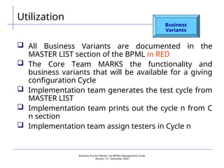 Business Process Master List (BPML) Management Guide
Version 1.0  December 2003
Utilization
Business
Variants
 All Business Variants are documented in the
MASTER LIST section of the BPML in RED
 The Core Team MARKS the functionality and
business variants that will be available for a giving
configuration Cycle
 Implementation team generates the test cycle from
MASTER LIST
 Implementation team prints out the cycle n from C
n section
 Implementation team assign testers in Cycle n
 