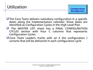 Business Process Master List (BPML) Management Guide
Version 1.0  December 2003
Utilization Configuration
Management
 The Core Team delivers subsidiary configuration in a specific
dates along the implementation calendar, these dates are
identified as Configuration Cycles in the High Level Plan
 The MASTER LIST sheet has a FINAL CONFIGURATION
CYCLES section with Four C columns that represents
Configuration Cycles
 Core Team Leaders marks with an X the configuration /
variants that will be delivered in each configuration cycle
 