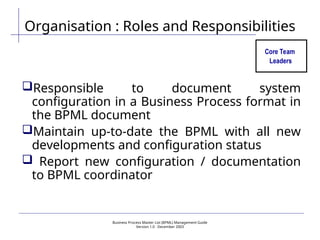 Business Process Master List (BPML) Management Guide
Version 1.0  December 2003
Organisation : Roles and Responsibilities
Core Team
Leaders
Responsible to document system
configuration in a Business Process format in
the BPML document
Maintain up-to-date the BPML with all new
developments and configuration status
 Report new configuration / documentation
to BPML coordinator
 