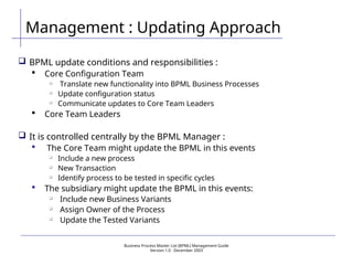 Business Process Master List (BPML) Management Guide
Version 1.0  December 2003
Management : Updating Approach
 BPML update conditions and responsibilities :
 Core Configuration Team

Translate new functionality into BPML Business Processes

Update configuration status

Communicate updates to Core Team Leaders
 Core Team Leaders
 It is controlled centrally by the BPML Manager :
 The Core Team might update the BPML in this events

Include a new process

New Transaction

Identify process to be tested in specific cycles
 The subsidiary might update the BPML in this events:

Include new Business Variants

Assign Owner of the Process

Update the Tested Variants
 