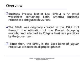 Business Process Master List (BPML) Management Guide
Version 1.0  December 2003
Overview
Business Process Master List (BPML) is An excel
worksheet containing Latin America Business
Processes configured in SAP R/3
The BPML was originally created in the ASAP tool
through the utilization of the Project Scooping
module, and adapted to Colgate business practices
by the Jaguar team
 Since then, the BPML is the Back-Bone of Jaguar
Project as it is used in all project phases
 