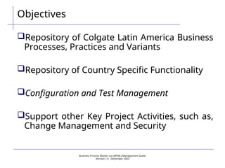 Business Process Master List (BPML) Management Guide
Version 1.0  December 2003
Objectives
Repository of Colgate Latin America Business
Processes, Practices and Variants
Repository of Country Specific Functionality
Configuration and Test Management
Support other Key Project Activities, such as,
Change Management and Security
 