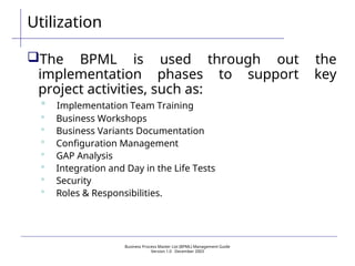 Business Process Master List (BPML) Management Guide
Version 1.0  December 2003
Utilization
The BPML is used through out the
implementation phases to support key
project activities, such as:
 Implementation Team Training
 Business Workshops
 Business Variants Documentation
 Configuration Management
 GAP Analysis
 Integration and Day in the Life Tests
 Security
 Roles & Responsibilities.
 