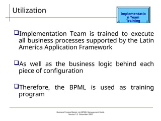 Business Process Master List (BPML) Management Guide
Version 1.0  December 2003
Utilization Implementatio
n Team
Training
Implementation Team is trained to execute
all business processes supported by the Latin
America Application Framework
As well as the business logic behind each
piece of configuration
Therefore, the BPML is used as training
program
 