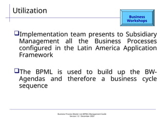 Business Process Master List (BPML) Management Guide
Version 1.0  December 2003
Utilization
Business
Workshops
Implementation team presents to Subsidiary
Management all the Business Processes
configured in the Latin America Application
Framework
The BPML is used to build up the BW-
Agendas and therefore a business cycle
sequence
 