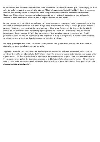 Cerchi to Casa Ristrutturazione a Milano? Wel come to Milano tu sei dentro il corretto spot . Siamo orgogliosi di to
get il più bello in riguardo a casa ristrutturazione a Milano e bagno costruttori at Milan North Shore anche come
No work è troppo big o small to the professionisti, completamente accreditati e accreditati commercianti.
Qualunque il tuo personale preferenza, budget e requisiti, we will assicurati tu vieni away completamente
adempiuto da finale risultato, e che hai hai tuo bagno da amare per anni avanti.
Le case sono un po 'di più di just somewhere a call home; loro sono un carattere vivente, che respira from le vite
di quasi tutti proprietario di casa . Considera it le persone comprano home e say , "I want a get questo per mio
proprio . " Case carry on a personalità di quei persone in this e a manifestation di the lives inside . E quello è il
motivo per cui prendiamo come molto tempo per sapere i nostri clienti. Noi non walk to some preliminare
intervista con il stato mentale di, "Will they buy out of us " In alternativa , pensiamo presumiamo, " Could
possiamo lavorare insieme per incontrare questo esigenze e consegna un'esperienza coerente? " Devi scegliere
selezionare adatto azienda per il perfetto casa ristrutturazioni at Milano.
Noi enjoy speaking i nostri clienti ' stili di vita, le loro persone care , professioni , e anche stile di vita perché it
aiuta a fare molto meglio lavoro on ogni progetto .
Sappiamo capire che casa ristrutturazione a Milano potrebbe essere sia eccitante e stressante periodo per tu ,
quindi perché not let prendiamo tutto il of the hassle from this process so puoi di sederti indietro e rilassarsi while
ci gestire tutto ? Da little property interior renovations a major renovation projects , siamo completamente su to
this compito , che significa che puoi ottenere assoluto soddisfazione tutto attraverso il processo . We will hear a
taste in color , style e altro ancora nell'ordine che il finale prodotto o servizio è il modo a il tuo gusto e Specifiche
ristrutturazionecase.milano.it/ .
 