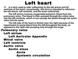Left heart
 is a term used to refer collectively to the left atrium and lef
ventricle of the heart; occasionally, this term is intended to reference
the left atrium, left ventricle, and the aorta collectively.
The left atrium receives oxygenated pulmonic blood from the
pulmonary veins. The blood is then pumped through the mitral valve
into the left ventricle, which in turn pumps the blood through the aortic
valve into the aorta.
The left side of the heart is thicker than the right because of the
requirement to pump blood from the left throughout the body, as
opposed to the right side pumping only through the lungs.
Pulmonary veins
Left atrium
Left Auricular Appendix
Mitral valve
Left ventricle
Aortic valve
Aortic sinus
Aorta
Systemic circulation
 