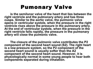 Pumonary Valve
is the semilunar valve of the heart that lies between the
right ventricle and the pulmonary artery and has three
cusps. Similar to the aortic valve, the pulmonic valve
opens in ventricular systole, when the pressure in the right
ventricle rises above the pressure in the pulmonary artery.
At the end of ventricular systole, when the pressure in the
right ventricle falls rapidly, the pressure in the pulmonary
artery will close the pulmonic valve.
The closure of the pulmonic valve contributes the P2
component of the second heart sound (S2). The right heart
is a low-pressure system, so the P2 component of the
second heart sound is usually softer than the A2
component of the second heart sound. However, it is
physiologically normal in some young people to hear both
components separated during inhalation.
 