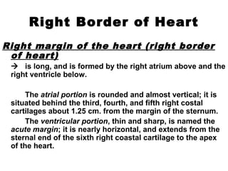 Right Border of Heart
Right margin of the heart (right border
of heart)
 is long, and is formed by the right atrium above and the
right ventricle below.
The atrial portion is rounded and almost vertical; it is
situated behind the third, fourth, and fifth right costal
cartilages about 1.25 cm. from the margin of the sternum.
The ventricular portion, thin and sharp, is named the
acute margin; it is nearly horizontal, and extends from the
sternal end of the sixth right coastal cartilage to the apex
of the heart.
 