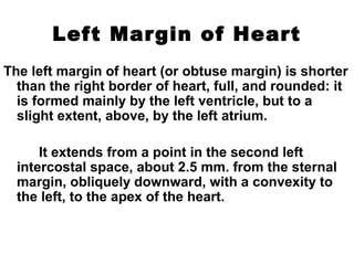 Left Margin of Heart
The left margin of heart (or obtuse margin) is shorter
than the right border of heart, full, and rounded: it
is formed mainly by the left ventricle, but to a
slight extent, above, by the left atrium.
It extends from a point in the second left
intercostal space, about 2.5 mm. from the sternal
margin, obliquely downward, with a convexity to
the left, to the apex of the heart.
 