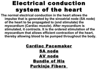 Electrical conduction
system of the heart
The normal electrical conduction in the heart allows the
impulse that is generated by the sinoatrial node (SA node)
of the heart to be propagated to (and stimulate) the
myocardium (Cardiac muscle). After myocardium is
stimulated, it contracts. It is the ordered stimulation of the
myocardium that allows efficient contraction of the heart,
thereby allowing blood to be pumped throughout the body.
Cardiac Pacemaker
SA node
AV node
Bundle of His
Purkinje Fibers
 