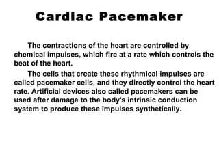 Cardiac Pacemaker
The contractions of the heart are controlled by
chemical impulses, which fire at a rate which controls the
beat of the heart.
The cells that create these rhythmical impulses are
called pacemaker cells, and they directly control the heart
rate. Artificial devices also called pacemakers can be
used after damage to the body's intrinsic conduction
system to produce these impulses synthetically.
 