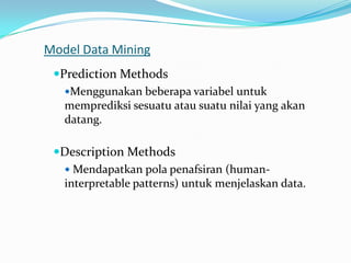 Model Data Mining
Prediction Methods
Menggunakan beberapa variabel untuk
memprediksi sesuatu atau suatu nilai yang akan
datang.
Description Methods
 Mendapatkan pola penafsiran (human-
interpretable patterns) untuk menjelaskan data.
 