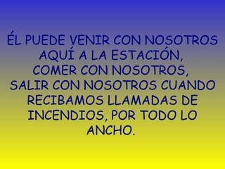 ÉL PUEDE VENIR CON NOSOTROS 
AQUÍ A LA ESTACIÓN, 
COMER CON NOSOTROS, 
SALIR CON NOSOTROS CUANDO 
RECIBAMOS LLAMADAS DE 
INCENDIOS, POR TODO LO 
ANCHO. 
 