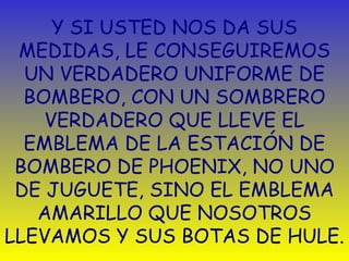 Y SI USTED NOS DA SUS 
MEDIDAS, LE CONSEGUIREMOS 
UN VERDADERO UNIFORME DE 
BOMBERO, CON UN SOMBRERO 
VERDADERO QUE LLEVE EL 
EMBLEMA DE LA ESTACIÓN DE 
BOMBERO DE PHOENIX, NO UNO 
DE JUGUETE, SINO EL EMBLEMA 
AMARILLO QUE NOSOTROS 
LLEVAMOS Y SUS BOTAS DE HULE. 
 