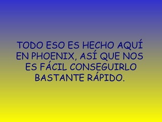 TODO ESO ES HECHO AQUÍ 
EN PHOENIX, ASÍ QUE NOS 
ES FÁCIL CONSEGUIRLO 
BASTANTE RÁPIDO. 
 