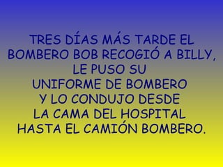 TRES DÍAS MÁS TARDE EL 
BOMBERO BOB RECOGIÓ A BILLY, 
LE PUSO SU 
UNIFORME DE BOMBERO 
Y LO CONDUJO DESDE 
LA CAMA DEL HOSPITAL 
HASTA EL CAMIÓN BOMBERO. 
 