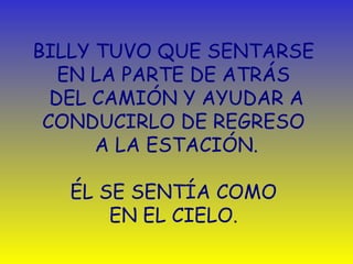 BILLY TUVO QUE SENTARSE 
EN LA PARTE DE ATRÁS 
DEL CAMIÓN Y AYUDAR A 
CONDUCIRLO DE REGRESO 
A LA ESTACIÓN. 
ÉL SE SENTÍA COMO 
EN EL CIELO. 
 