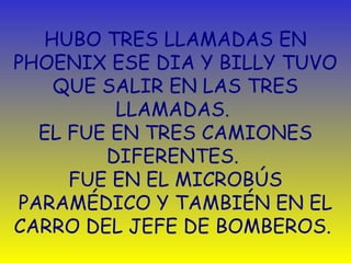 HUBO TRES LLAMADAS EN 
PHOENIX ESE DIA Y BILLY TUVO 
QUE SALIR EN LAS TRES 
LLAMADAS. 
EL FUE EN TRES CAMIONES 
DIFERENTES. 
FUE EN EL MICROBÚS 
PARAMÉDICO Y TAMBIÉN EN EL 
CARRO DEL JEFE DE BOMBEROS. 
 