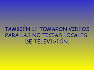 TAMBIÉN LE TOMARON VIDEOS 
PARA LAS NO TICIAS LOCALES 
DE TELEVISIÓN. 
 