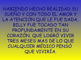HABIENDO HECHO REALIDAD SU 
SUEÑO Y CON TODO EL AMOR Y 
LA ATENCIÓN QUE LE FUE DADA, 
BILLY FUE TOCADO TAN 
PROFUNDAMENTE EN SU 
CORAZÓN, QUE LOGRÓ VIVIR 
TRES MESES MAS DE LO QUE 
CUALQUIER MÉDICO PENSÓ 
QUE VIVIRÍA. 
 