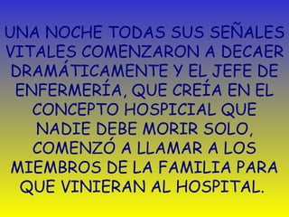 UNA NOCHE TODAS SUS SEÑALES 
VITALES COMENZARON A DECAER 
DRAMÁTICAMENTE Y EL JEFE DE 
ENFERMERÍA, QUE CREÍA EN EL 
CONCEPTO HOSPICIAL QUE 
NADIE DEBE MORIR SOLO, 
COMENZÓ A LLAMAR A LOS 
MIEMBROS DE LA FAMILIA PARA 
QUE VINIERAN AL HOSPITAL. 
 