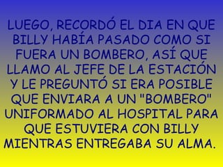 LUEGO, RECORDÓ EL DIA EN QUE 
BILLY HABÍA PASADO COMO SI 
FUERA UN BOMBERO, ASÍ QUE 
LLAMO AL JEFE DE LA ESTACIÓN 
Y LE PREGUNTÓ SI ERA POSIBLE 
QUE ENVIARA A UN "BOMBERO" 
UNIFORMADO AL HOSPITAL PARA 
QUE ESTUVIERA CON BILLY 
MIENTRAS ENTREGABA SU ALMA. 
 