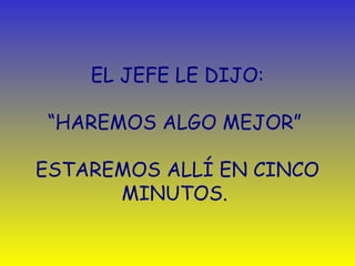 EL JEFE LE DIJO: 
“HAREMOS ALGO MEJOR” 
ESTAREMOS ALLÍ EN CINCO 
MINUTOS. 
 