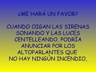 ¿ME HARÁ UN FAVOR? 
CUANDO OIGAN LAS SIRENAS 
SONANDO Y LAS LUCES 
CENTELLEANDO, PODRÍA 
ANUNCIAR POR LOS 
ALTOPARLANTES QUE 
NO HAY NINGÚN INCENDIO, 
 