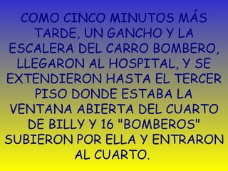COMO CINCO MINUTOS MÁS 
TARDE, UN GANCHO Y LA 
ESCALERA DEL CARRO BOMBERO, 
LLEGARON AL HOSPITAL, Y SE 
EXTENDIERON HASTA EL TERCER 
PISO DONDE ESTABA LA 
VENTANA ABIERTA DEL CUARTO 
DE BILLY Y 16 "BOMBEROS" 
SUBIERON POR ELLA Y ENTRARON 
AL CUARTO. 
 