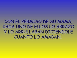 CON EL PERMISO DE SU MAMA, 
CADA UNO DE ELLOS LO ABRAZO 
Y LO ARRULLABAN DICIÉNDOLE 
CUANTO LO AMABAN. 
 
