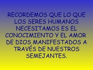 RECORDEMOS QUE LO QUE 
LOS SERES HUMANOS 
NECESITAMOS ES EL 
CONOCIMIENTO Y EL AMOR 
DE DIOS MANIFESTADOS A 
TRAVÉS DE NUESTROS 
SEMEJANTES. 
 