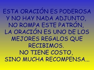 ESTA ORACIÓN ES PODEROSA 
Y NO HAY NADA ADJUNTO, 
NO ROMPA ESTE PATRÓN, 
LA ORACIÓN ES UNO DE LOS 
MEJORES REGALOS QUE 
RECIBIMOS. 
NO TIENE COSTO, 
SINO MUCHA RECOMPENSA... 
 
