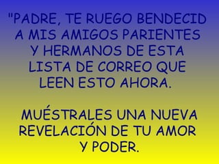 "PADRE, TE RUEGO BENDECID 
A MIS AMIGOS PARIENTES 
Y HERMANOS DE ESTA 
LISTA DE CORREO QUE 
LEEN ESTO AHORA. 
MUÉSTRALES UNA NUEVA 
REVELACIÓN DE TU AMOR 
Y PODER. 
 