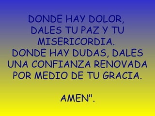 DONDE HAY DOLOR, 
DALES TU PAZ Y TU 
MISERICORDIA. 
DONDE HAY DUDAS, DALES 
UNA CONFIANZA RENOVADA 
POR MEDIO DE TU GRACIA. 
AMEN". 
 
