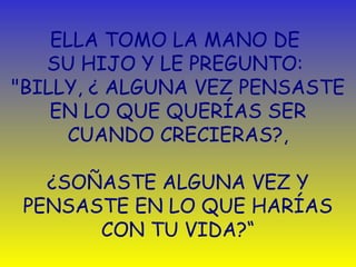 ELLA TOMO LA MANO DE 
SU HIJO Y LE PREGUNTO: 
"BILLY, ¿ ALGUNA VEZ PENSASTE 
EN LO QUE QUERÍAS SER 
CUANDO CRECIERAS?, 
¿SOÑASTE ALGUNA VEZ Y 
PENSASTE EN LO QUE HARÍAS 
CON TU VIDA?“ 
 