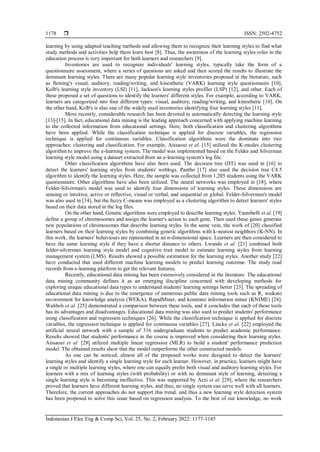  ISSN: 2502-4752
Indonesian J Elec Eng & Comp Sci, Vol. 25, No. 2, February 2022: 1177-1185
1178
learning by using adapted teaching methods and allowing them to recognize their learning styles to find what
study methods and activities help them learn best [8]. Thus, the awareness of the learning styles roles in the
education process is very important for both learners and researchers [9].
Inventories are used to recognize individuals' learning styles, typically take the form of a
questionnaire assessment, where a series of questions are asked and then scored the results to illustrate the
dominant learning styles. There are many popular learning style inventories proposed in the literature, such
as fleming's visual, auditory, reading/writing, and kinesthetic (VARK) learning style questionnaire [10],
Kolb's learning style inventory (LSI) [11], Jackson's learning styles profiler (LSP) [12], and other. Each of
these proposed a set of questions to identify the learners' different styles. For example, according to VARK,
learners are categorized into four different types: visual, auditory, reading/writing, and kinesthetic [10]. On
the other hand, Kolb's is also one of the widely used inventories identifying four learning styles [11].
More recently, considerable research has been devoted to automatically detecting the learning style
[13]-[15]. In fact, educational data mining is the leading approach concerned with applying machine learning
to the collected information from educational settings. Here, both classification and clustering algorithms
have been applied. While the classification technique is applied for discrete variables, the regression
technique is applied for continuous variables. Classification algorithms were the dominate into two
approaches: clustering and classification. For example, Aissaoui et al. [15] utilized the K-modes clustering
algorithm to improve the e-learning system. The model was implemented based on the Felder and Silverman
learning style model using a dataset extracted from an e-learning system's log file.
Other classification algorithms have also been used. The decision tree (DT) was used in [16] to
detect the learners' learning styles from students' weblogs. Pantho [17] also used the decision tree C4.5
algorithm to identify the learning styles. Here, the sample was collected from 1,205 students using the VARK
questionnaire. Other algorithms have also been utilized. The neural networks was employed in [18], where
Felder-Silverman's model was used to identify four dimensions of learning styles. These dimensions are
sensing or intuitive, active or reflective, visual or verbal, and sequential or global. Felder-Silverman's model
was also used in [14], but the fuzzy C-means was employed as a clustering algorithm to detect learners' styles
based on their data stored in the log files.
On the other hand, Genetic algorithms were employed to describe learning styles. Yannibelli et al. [19]
define a group of chromosomes and assign the learner's action to each gene. Then used these genes generate
new populations of chromosomes that describe learning styles. In the same vein, the work of [20] classified
learners based on their learning styles by combining genetic algorithms with k-nearest neighbors (K-NN). In
this work, the learners' behaviours are represented in an n-dimensional space. Learners are then considered to
have the same learning style if they have a shorter distance to others. Lwande et al. [21] combined both
felder-silverman learning style model and cognitive trait model to estimate learning styles from learning
management system (LMS). Results showed a possible estimation for the learning styles. Another study [22]
have conducted that used different machine learning models to predict learning outcome. The study read
records from e-learning platform to get the relevant features.
Recently, educational data mining has been extensively considered in the literature. The educational
data mining community defines it as an emerging discipline concerned with developing methods for
exploring unique educational data types to understand students' learning settings better [23]. The spreading of
educational data mining is due to the emergence of numerous public data mining tools such as R, waikato
environment for knowledge analysis (WEKA), RapidMiner, and konstanz information miner (KNIME) [24].
Wahbeh et al. [25] demonstrated a comparison between these tools, and it concludes that each of these tools
has its advantages and disadvantages. Educational data mining was also used to predict students' performance
using classification and regression techniques [26]. While the classification technique is applied for discrete
variables, the regression technique is applied for continuous variables [27]. Lincke et al. [22] employed the
artificial neural network with a sample of 316 undergraduate students to predict academic performance.
Results showed that students' performance in the course is improved when considering their learning styles.
Aissaoui et al. [28] utilized multiple linear regression (MLR) to build a student' performance prediction
model. The obtained results show that the model outperforms the other constructed models.
As one can be noticed, almost all of the proposed works were designed to detect the learners'
learning styles and identify a single learning style for each learner. However, in practice, learners might have
a single or multiple learning styles, where one can equally prefer both visual and auditory learning styles. For
learners with a mix of learning styles (with probability) or with no dominant style of learning, detecting a
single learning style is becoming ineffective. This was supported by Azzi et al. [29], where the researchers
proved that learners have different learning styles, and thus, no single system can serve well with all learners.
Therefore, the current approaches do not support this trend, and thus a new learning style detection system
has been proposed to solve this issue based on regression analysis. To the best of our knowledge, no work
 