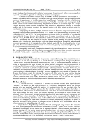 Indonesian J Elec Eng & Comp Sci ISSN: 2502-4752 
Predicting students' learning styles using regression techniques (Ahmad Mousa Altamimi)
1179
has provided a probabilistic approach to infer the learner's style. Hence, this work utilizes regression analysis
to provide a probabilistic approach for inferring the preferred learning styles.
To this end, a dataset was collected using the VARK's inventory questionnaire from a sample of 72
students from applied science university. To easily collect the students' responses, we developed an online
version of the questionnaire of 16 different questions using Microsoft Forms (part of Office 365). Here, we
divided the whole dataset into an array of four matrices (A, V, K, R), a matrix for each learning style. Each
matrix consists of 16 columns demonstrating the presence or absence of a learning style and 5 output
columns. 4 columns of them represent the learning styles' probabilities, which served as output for regression
models, and the last column represents the selected learning style label which served as output for
classification models.
After preparing the dataset, multiple prediction models are developed using five machine learning
algorithms (multi-layers perceptron neural network (NN), support vector machine (SVM), decision tree (DT),
random forest (RF), and K-NN). The constructed model attempts to predict the probability of each learning
style to identify the most favoured styles. In this case, the output of prediction would be in this format:
<A=0.3, V=0.22, K=0.08, R=0.4>. Then a threshold can be specified to select the most favoured learning
styles. To accomplish that, we compute the distance between the top learning style and the remaining
learning styles. Any learning style that falls within the distance given by the threshold is selected as the
nominated learning style. In the example above, if the threshold equals 0.2, then the selected learning style is
{R, A, V}. We recommend the threshold value to be not very small, ignoring some interesting learning styles
or too large that involve all learning styles.
The remainder of this paper is organized as shown in; The research methodology is given in section 2.
The experimental work, along with the evaluation measures, and the discussion about our results, is presented
in section 3. Finally, section 4 presents the conclusion and directions for future research.
2. RESEARCH METHOD
The methodology employed in this study requires a clear understanding of the tradeoﬀs inherent in
this domain. In fact, the key challenge is to classify learners according to their distinguishing features
(learning styles), taking into account that learners may have a mix of learning styles with the probability of
having no dominant learning style. As such, our general approach builds upon the regression analysis to
provide a probabilistic approach for inferring the preferred learning styles. Because of this domain's maturity
in general, it is important to ground our approach with a robust experimental evaluation. To this end, we
constructed multiple prediction models using five machine learning algorithms. The dataset used in these
experimental tests was collected using the VARK's inventory questionnaire from a sample of 72 students. We
develop classification models for inferring the learning style label using the same machine learning
algorithms to demonstrate our approach. The models are evaluated using recall, precision, accuracy,
F1-score, and area under curve (AUC). Based on the obtained results, one can conclude that regression
algorithms are accurate and representative for predicting learning styles' probabilities
2.1. Data collection
To conduct our study, a sample of 72 students was randomly selected from Applied Science
University. The sample data was collected using VARK's inventory questionnaire, where four different
learning styles are identified: visual (V), auditory (A), reading/writing (R), and kinesthetic (K). The
questionnaire consists of 16 different questions that deal with the way(s) in which students like to learn or
prefer to deliver. The questions are based on situations where there are choices and decisions about how
those might happen. To easily collect the students' responses, we developed an online version using
Microsoft Forms. The responses are then imported as an Excel file where each answer is represented as a
vector of binary values denoted as <A, V, K, R>. The data is then preprocessed to be eligible for the
employed machine learning algorithms. Here, we divided the whole dataset into an array of four matrices, a
matrix for each learning style. Each matrix consists of 16 columns demonstrating the presence or absence of
a learning style and 5 output columns (4 columns represent the learning styles' probabilities, and the last
column represents the selected learning style label).
Figure 1 shows the probability distribution for each learning style using boxplots. The horizontal
line inside the boxplot represents the median of probabilities, while the x symbol inside each box represents
the mean of probabilities. We can observe that all learning styles have a relatively similar distribution. For
instance, learning style (A) has the largest mean and median values with narrower distribution than other
learning styles, suggesting that all students have the same learning style probabilities (A). Also, we can
notice that most students favored learning style (A). Based on visual observation, we can see that the mean of
probabilities for learning style (A) is significantly different from that of (V) and (R) learning styles.
 