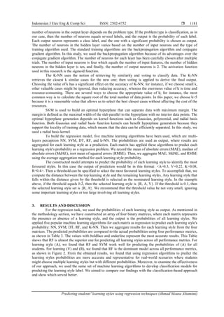 Indonesian J Elec Eng & Comp Sci ISSN: 2502-4752 
Predicting students' learning styles using regression techniques (Ahmad Mousa Altamimi)
1181
number of neurons in the output layer depends on the problem type. If the problem type is classification, as in
our case, then the number of neurons equals several labels, and the output is the probability of each label.
Each output neuron represents a class label, and the one with a significant probability is chosen as output.
The number of neurons in the hidden layer varies based on the number of input neurons and the type of
training algorithm used. The standard training algorithms are the backpropagation algorithm and conjugate
gradient algorithm. In this study, we used the backpropagation algorithm because of its advantages over the
conjugate gradient algorithm. The number of neurons for each layer has been carefully chosen after multiple
trials. The number of input neurons is four which equals the number of input features, the number of hidden
neurons in the hidden layer is ten, and finally, the number of output neurons is 2. The activation function
used in this research is the sigmoid function.
The K-NN uses the notion of retrieving by similarity and voting to classify data. The K-NN
retrieves the closest k similar cases for the new one; then voting is applied to derive the final output.
Choosing the value of k has a significant effect on the accuracy of K-NN; for instance, if we choose small k,
other valuable cases might be ignored, thus reducing accuracy, whereas the enormous value of k is time and
resource-consuming. There are several ways to choose the appropriate value of k; for instance, the most
common way is to calculate the square root of the total number of data points. In this paper, we choose k=5
because it is a reasonable value that allows us to select the best closest cases without affecting the cost of the
resources.
SVM is used to build an optimal hyperplane that can separate data with maximum margin. The
margin is defined as the maximal width of the slab parallel to the hyperplane with no interior data points. The
optimal hyperplane generation depends on kernel functions such as Gaussian, polynomial, and radial basis
function. Both Gaussian and radial basis function kernels can benefit hyperplane generation because they
support the locality of training data, which means that the data can be efficiently separated. In this study, we
used a radial basis kernel.
To build the regression model, five machine learning algorithms have been used, which are multi-
layers perceptron NN, SVM, DT, RF, and k-NN. The probabilities are used as output, where results are
aggregated for each learning style as a prediction. Each matrix has applied these algorithms to predict each
learning style's probability as a regression problem. We record the mean of absolute errors (MAE), median of
absolute errors (MdAE), root mean of squared errors (RMSE). Then, we aggregate MAE, MdAE, and RMSE
using the average aggregation method for each learning style probability.
The constructed model attempts to predict the probability of each learning style to identify the most
favoured styles. In this case the output of prediction would be in this format: <A=0.3, V=0.22, K=0.08,
R=0.4>. Then a threshold can be specified to select the most favoured learning styles. To accomplish that, we
compute the distance between the top learning style and the remaining learning styles. Any learning style that
falls within the distance given by the threshold is selected as the nominated learning style. In the example
above, if the threshold equals 0.2, then the selected learning style is {R, A, V}. If the threshold is 0.1, then
the selected learning style set is {R, A}. We recommend that the threshold value be not very small, ignoring
some important learning styles or too large involving all learning styles.
3. RESULTS AND DISCUSSION
For the regression task, we used the probabilities of each learning style as output. As mentioned in
the methodology section, we have constructed an array of four binary matrices, where each matrix represents
the presence or absence of a learning style, and the output is the probabilities of all learning styles. We
applied five popular machine learning algorithms for each matrix as regression to predict each learning style's
probability: NN, SVM, DT, RF, and K-NN. Then we aggregate results for each learning style from the four
matrices. The predicted probabilities are compared to the actual probabilities using four performance metrics,
as shown in Table 3. The values with boldface and underline represent the most accurate results. This Table
shows that RF is almost the superior one for predicting all learning styles across all performance metrics. For
learning style (A), we found that RF and SVM work well for predicting the probabilities of (A) for all
students. For learning (V) and (R), we found that RF is the dominant model across all performance metrics,
as shown in Figure 2. From the obtained results, we found that using regression algorithms to predict the
learning styles probabilities are more accurate and representative for real-world scenarios where students
might choose multiple learning styles but with different probabilities. Moreover, to examine the effectiveness
of our approach, we used the same set of machine learning algorithms to develop classification models for
predicting the learning style label. We aimed to compare our findings with the classification-based approach
and show which served better.
 