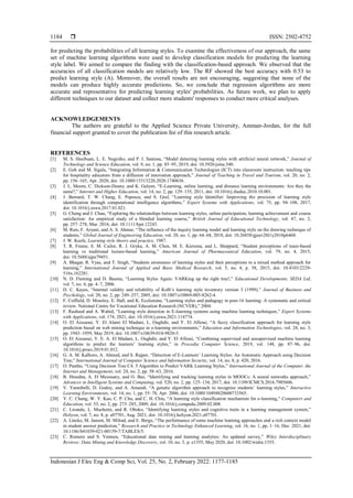  ISSN: 2502-4752
Indonesian J Elec Eng & Comp Sci, Vol. 25, No. 2, February 2022: 1177-1185
1184
for predicting the probabilities of all learning styles. To examine the effectiveness of our approach, the same
set of machine learning algorithms were used to develop classification models for predicting the learning
style label. We aimed to compare the finding with the classification-based approach. We observed that the
accuracies of all classification models are relatively low. The RF showed the best accuracy with 0.53 to
predict learning style (A). Moreover, the overall results are not encouraging, suggesting that none of the
models can produce highly accurate predictions. So, we conclude that regression algorithms are more
accurate and representative for predicting learning styles' probabilities. As future work, we plan to apply
different techniques to our dataset and collect more students' responses to conduct more critical analyses.
ACKNOWLEDGEMENTS
The authors are grateful to the Applied Science Private University, Amman-Jordan, for the full
financial support granted to cover the publication fee of this research article.
REFERENCES
[1] M. S. Hasibuan, L. E. Nugroho, and P. I. Santosa, “Model detecting learning styles with artificial neural network,” Journal of
Technology and Science Education, vol. 9, no. 1, pp. 85–95, 2019, doi: 10.3926/jotse.540.
[2] E. Goh and M. Sigala, “Integrating Information & Communication Technologies (ICT) into classroom instruction: teaching tips
for hospitality educators from a diffusion of innovation approach,” Journal of Teaching in Travel and Tourism, vol. 20, no. 2,
pp. 156–165, Apr. 2020, doi: 10.1080/15313220.2020.1740636.
[3] J. L. Moore, C. Dickson-Deane, and K. Galyen, “E-Learning, online learning, and distance learning environments: Are they the
same?,” Internet and Higher Education, vol. 14, no. 2, pp. 129–135, 2011, doi: 10.1016/j.iheduc.2010.10.001.
[4] J. Bernard, T. W. Chang, E. Popescu, and S. Graf, “Learning style Identifier: Improving the precision of learning style
identification through computational intelligence algorithms,” Expert Systems with Applications, vol. 75, pp. 94–108, 2017,
doi: 10.1016/j.eswa.2017.01.021.
[5] G. Cheng and J. Chau, “Exploring the relationships between learning styles, online participation, learning achievement and course
satisfaction: An empirical study of a blended learning course,” British Journal of Educational Technology, vol. 47, no. 2,
pp. 257–278, Mar. 2016, doi: 10.1111/bjet.12243.
[6] M. Rais, F. Aryani, and A. S. Ahmar, “The influence of the inquiry learning model and learning style on the drawing technique of
students,” Global Journal of Engineering Education, vol. 20, no. 1, pp. 64–68, 2018, doi: 10.26858/gjeev20i1y2018p6468.
[7] J. W. Keefe, Learning style theory and practice. 1987.
[8] T. R. Frame, S. M. Cailor, R. J. Gryka, A. M. Chen, M. E. Kiersma, and L. Sheppard, “Student perceptions of team-based
learning vs traditional lecture-based learning,” American Journal of Pharmaceutical Education, vol. 79, no. 4, 2015,
doi: 10.5688/ajpe79451.
[9] A. Bhagat, R. Vyas, and T. Singh, “Students awareness of learning styles and their perceptions to a mixed method approach for
learning,” International Journal of Applied and Basic Medical Research, vol. 5, no. 4, p. 58, 2015, doi: 10.4103/2229-
516x.162281.
[10] N. D. Fleming and D. Baume, “Learning Styles Again: VARKing up the right tree!,” Educational Developments, SEDA Ltd,
vol. 7, no. 4, pp. 4–7, 2006.
[11] D. C. Kayes, “Internal validity and reliability of Kolb’s learning style inventory version 3 (1999),” Journal of Business and
Psychology, vol. 20, no. 2, pp. 249–257, 2005, doi: 10.1007/s10869-005-8262-4.
[12] F. Coffield, D. Moseley, E. Hall, and K. Ecclestone, “Learning styles and pedagogy in post-16 learning: A systematic and critical
review. National Centre for Vocational Education Research (NCVER),” 2004.
[13] F. Rasheed and A. Wahid, “Learning style detection in E-learning systems using machine learning techniques,” Expert Systems
with Applications, vol. 174, 2021, doi: 10.1016/j.eswa.2021.114774.
[14] O. El Aissaoui, Y. El Alami El Madani, L. Oughdir, and Y. El Allioui, “A fuzzy classification approach for learning style
prediction based on web mining technique in e-learning environments,” Education and Information Technologies, vol. 24, no. 3,
pp. 1943–1959, May 2019, doi: 10.1007/s10639-018-9820-5.
[15] O. El Aissaoui, Y. E. A. El Madani, L. Oughdir, and Y. El Allioui, “Combining supervised and unsupervised machine learning
algorithms to predict the learners’ learning styles,” in Procedia Computer Science, 2019, vol. 148, pp. 87–96, doi:
10.1016/j.procs.2019.01.012.
[16] G. A. M. Kalhoro, A. Ahmed, and S. Rajper, “Detection of E-Learners’ Learning Styles: An Automatic Approach using Decision
Tree,” International Journal of Computer Science and Information Security, vol. 14, no. 8, p. 420, 2016.
[17] O. Pantho, “Using Decision Tree C4. 5 Algorithm to Predict VARK Learning Styles,” International Journal of the Computer, the
Internet and Management, vol. 24, no. 2, pp. 58–63, 2016.
[18] B. Hmedna, A. El Mezouary, and O. Baz, “Identifying and tracking learning styles in MOOCs: A neural networks approach,”
Advances in Intelligent Systems and Computing, vol. 520, no. 2, pp. 125–134, 2017, doi: 10.1109/ICMCS.2016.7905606.
[19] V. Yannibelli, D. Godoy, and A. Amandi, “A genetic algorithm approach to recognise students’ learning styles,” Interactive
Learning Environments, vol. 14, no. 1, pp. 55–78, Apr. 2006, doi: 10.1080/10494820600733565.
[20] Y. C. Chang, W. Y. Kao, C. P. Chu, and C. H. Chiu, “A learning style classification mechanism for e-learning,” Computers and
Education, vol. 53, no. 2, pp. 273–285, 2009, doi: 10.1016/j.compedu.2009.02.008.
[21] C. Lwande, L. Muchemi, and R. Oboko, “Identifying learning styles and cognitive traits in a learning management system,”
Heliyon, vol. 7, no. 8, p. e07701, Aug. 2021, doi: 10.1016/j.heliyon.2021.e07701.
[22] A. Lincke, M. Jansen, M. Milrad, and E. Berge, “The performance of some machine learning approaches and a rich context model
in student answer prediction,” Research and Practice in Technology Enhanced Learning, vol. 16, no. 1, pp. 1–16, Dec. 2021, doi:
10.1186/S41039-021-00159-7/TABLES/5.
[23] C. Romero and S. Ventura, “Educational data mining and learning analytics: An updated survey,” Wiley Interdisciplinary
Reviews: Data Mining and Knowledge Discovery, vol. 10, no. 3, p. e1355, May 2020, doi: 10.1002/widm.1355.
 
