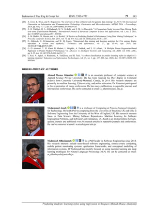Indonesian J Elec Eng & Comp Sci ISSN: 2502-4752 
Predicting students' learning styles using regression techniques (Ahmad Mousa Altamimi)
1185
[24] A. Jović, K. Brkić, and N. Bogunović, “An overview of free software tools for general data mining,” in 2014 37th International
Convention on Information and Communication Technology, Electronics and Microelectronics, MIPRO 2014 - Proceedings,
2014, pp. 1112–1117, doi: 10.1109/MIPRO.2014.6859735.
[25] A. H. Wahbeh, Q. A. Al-Radaideh, M. N. Al-Kabi, and E. M. Al-Shawakfa, “A Comparison Study between Data Mining Tools
over some Classification Methods,” International Journal of Advanced Computer Science and Applications, vol. 1, no. 3, 2011,
doi: 10.14569/specialissue.2011.010304.
[26] A. M. Shahiri, W. Husain, and N. A. Rashid, “A Review on Predicting Student’s Performance Using Data Mining Techniques,” in
Procedia Computer Science, Jan. 2015, vol. 72, pp. 414–422, doi: 10.1016/j.procs.2015.12.157.
[27] H. Aldowah, H. Al-Samarraie, and W. M. Fauzy, “Educational data mining and learning analytics for 21st century higher
education: A review and synthesis,” Telematics and Informatics, vol. 37, pp. 13–49, Apr. 2019, doi:
10.1016/J.TELE.2019.01.007.
[28] O. El Aissaoui, Y. El Alami El Madani, L. Oughdir, A. Dakkak, and Y. El Allioui, “A Multiple Linear Regression-Based
Approach to Predict Student Performance,” in Advances in Intelligent Systems and Computing, Jul. 2020, vol. 1102 AISC,
pp. 9–23, doi: 10.1007/978-3-030-36653-7_2.
[29] I. Azzi, A. Jeghal, A. Radouane, A. Yahyaouy, and H. Tairi, “A robust classification to predict learning styles in adaptive E-
learning systems,” Education and Information Technologies, vol. 25, no. 1, pp. 437–448, Jan. 2020, doi: 10.1007/s10639-019-
09956-6.
BIOGRAPHIES OF AUTHORS
Ahmad Mousa Altamimi is an associate professor of computer science at
Applied Science Private University. He has been received his PhD degree in Computer
Science from Concordia University-Montreal, Canada, in 2014. His research interests are
primarily in machine learning, Cybersecurity, and online education. Dr Altamimi participated
in the organization of many conferences. He has many publications in reputable journals and
international conferences. He can be contacted at email: a_altamimi@asu.edu.jo.
Mohammad Azzeh is a professor of Computing at Princess Sumaya University
for Technology. He holds PhD in computing from the University of Bradford, UK and MSc in
Software Engineering from the University of the West of England, UK. His research interests
focus on Data Science, Mining Software Repositories, Machine Learning for Software
Engineering Problems, and Software Cost Estimation. Dr. Azzeh is an invited referee for high-
quality journals and published over 50 research articles in reputable journals and conferences.
He can be contacted at email: m.azzeh@psut.edu.jo.
Mahmood AlBashayreh is a PhD holder in Software Engineering since 2014.
His research interests include reuse-based software engineering, context-aware computing,
mobile patient monitoring systems, application frameworks, and conceptual modelling of
information systems. Dr Mahmoud has recently focused on using machine learning and deep
learning techniques for Natural Language Processing (NLP). He can be contacted at email:
m_albashayreh@asu.edu.jo.
 